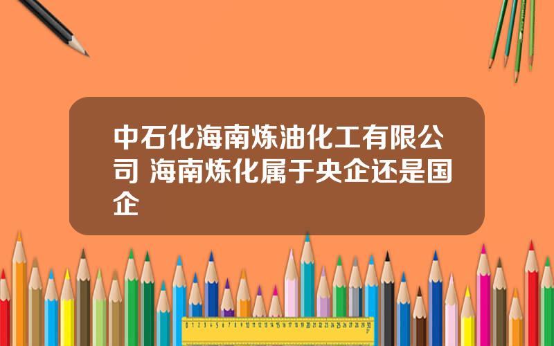 中石化海南炼油化工有限公司 海南炼化属于央企还是国企